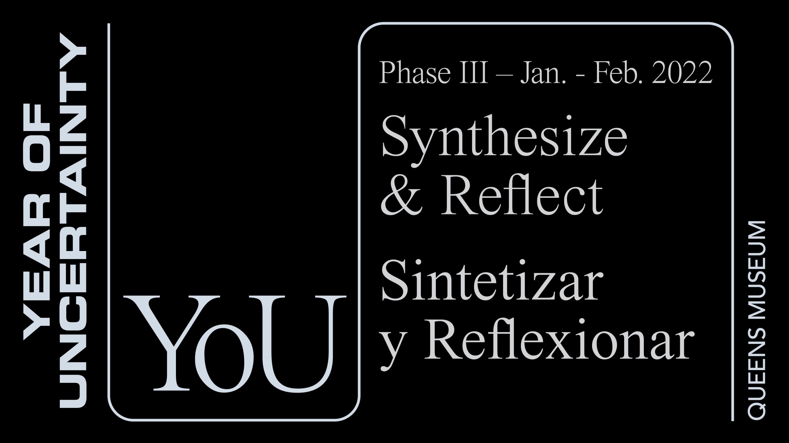 A black, title slide with four pieces of white text. The text shifts orientation from horizontal to vertical, along a “s” shape line on its side. From left to right the text reads: Year of Uncertainty, You, Phase Three, January through February 2022, Synthesize & Reflect, Sintetizar y Reflexionar, Queens Museum.
